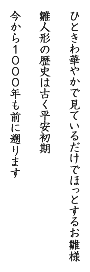 ひときわ華やかで見ているだけでほっとするお雛様雛人形の歴史は古く平安初期今から1000年も前に遡ります