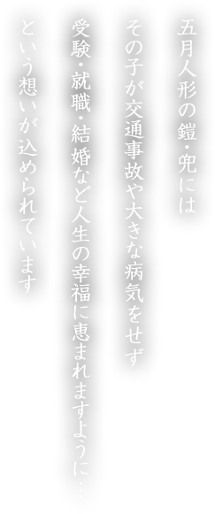 五月人形の鎧・兜にはその子が交通事故や大きな病気をせず受験・就職・結婚など人生の幸福に恵まれますように…という想いが込められています