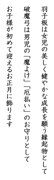 羽子板は女児の美しく健やかな成長を願う縁起物として破魔弓は男児の「魔よけ」「厄払い」のお守りとしてお子様が初めて迎えるお正月に飾ります